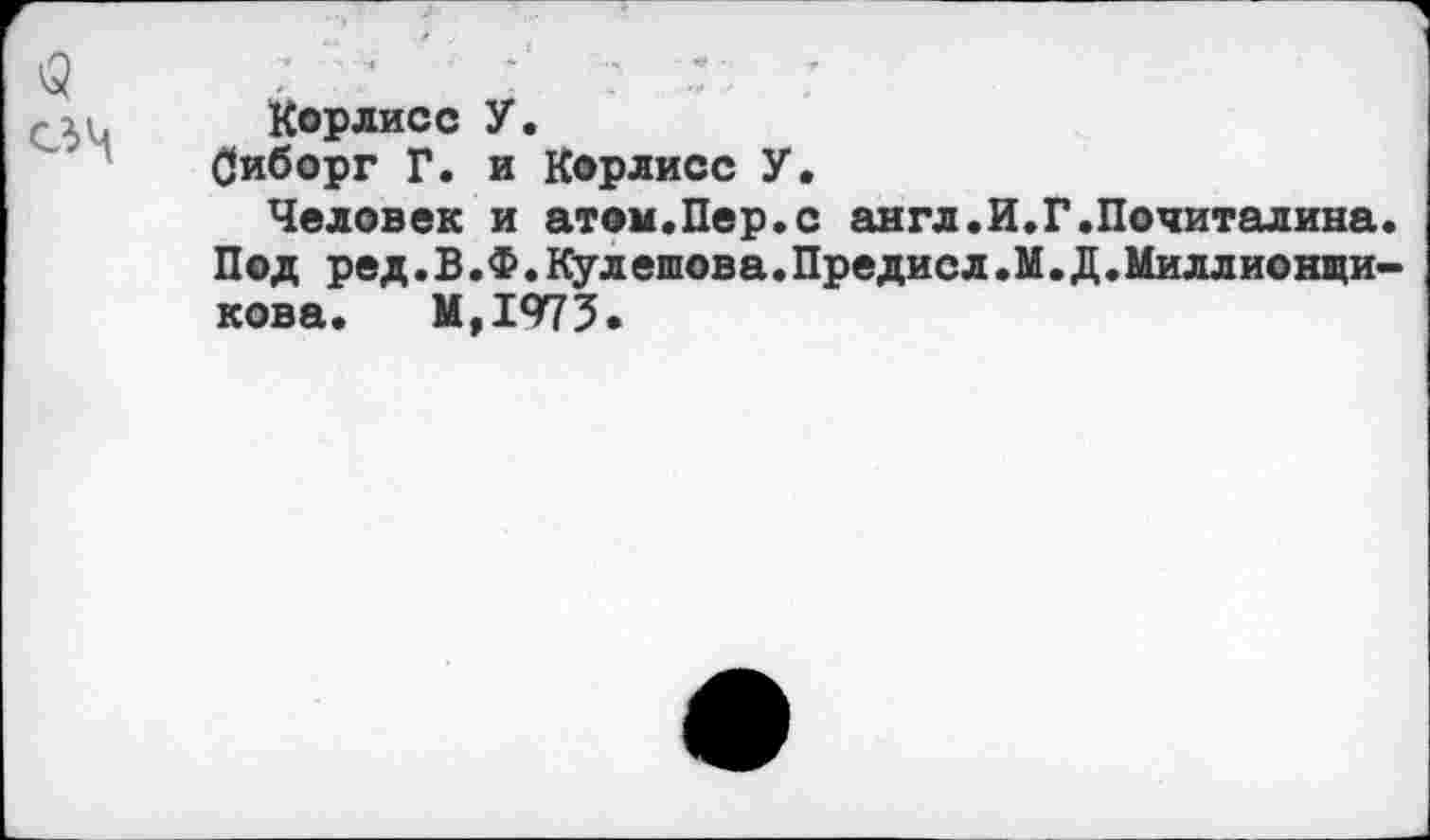 ﻿3
Корлисс У.
Оиборг Г. и Корлисс У.
Человек и атом.Пер.с англ.И Под ред.В.Ф.Кулешова.Предисл.1 кова. М,1975.
Г.Почиталина. [.Д. Милл ио ищи-